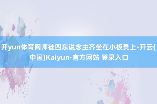 开yun体育网师徒四东说念主齐坐在小板凳上-开云(中国)Kaiyun·官方网站 登录入口