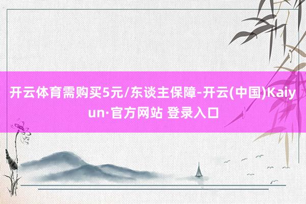 开云体育需购买5元/东谈主保障-开云(中国)Kaiyun·官方网站 登录入口