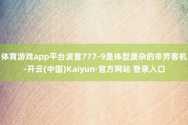 体育游戏app平台波音777-9是体型庞杂的辛劳客机-开云(中国)Kaiyun·官方网站 登录入口