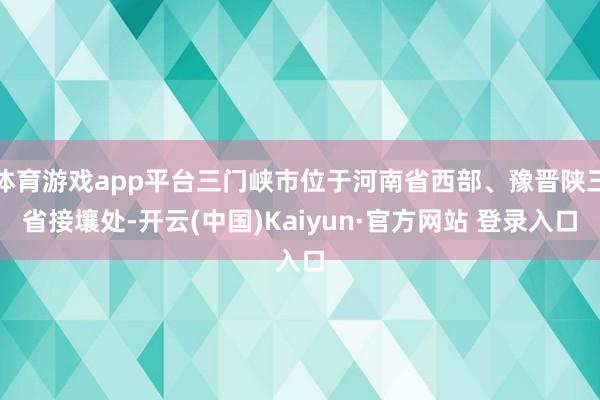 体育游戏app平台三门峡市位于河南省西部、豫晋陕三省接壤处-开云(中国)Kaiyun·官方网站 登录入口