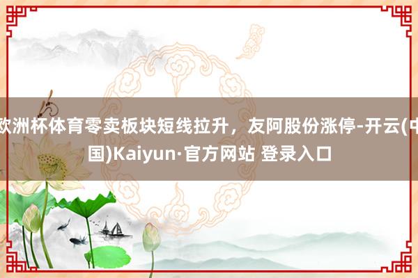 欧洲杯体育零卖板块短线拉升，友阿股份涨停-开云(中国)Kaiyun·官方网站 登录入口