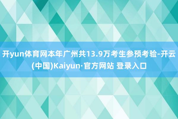 开yun体育网本年广州共13.9万考生参预考验-开云(中国)Kaiyun·官方网站 登录入口