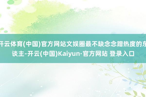 开云体育(中国)官方网站文娱圈最不缺念念蹭热度的东谈主-开云(中国)Kaiyun·官方网站 登录入口