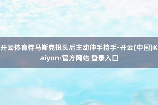 开云体育待马斯克扭头后主动伸手持手-开云(中国)Kaiyun·官方网站 登录入口