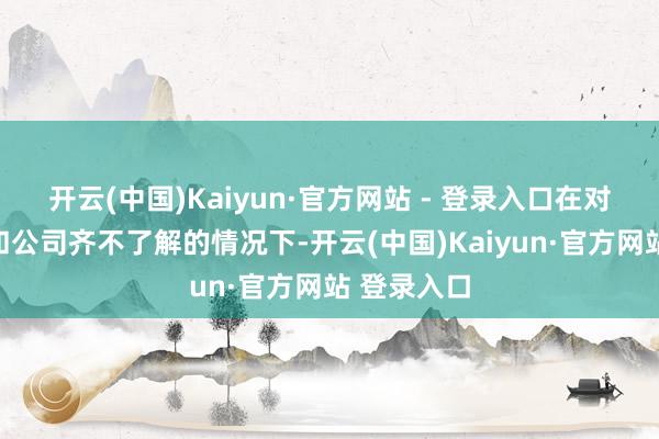 开云(中国)Kaiyun·官方网站 - 登录入口在对责任岗亭和公司齐不了解的情况下-开云(中国)Kaiyun·官方网站 登录入口