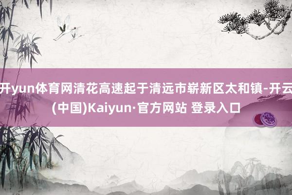 开yun体育网清花高速起于清远市崭新区太和镇-开云(中国)Kaiyun·官方网站 登录入口