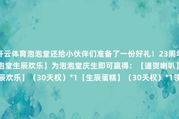 开云体育泡泡堂还给小伙伴们准备了一份好礼！23周年庆全服礼包口令：【道贺泡泡堂生辰欢乐】为泡泡堂庆生即可赢得：【道贺喇叭】（10万天权）*23【祝你生辰欢乐】（30天权）*1【生辰蛋糕】（30天权）*1领取状态：点击【泡泡堂】官网的【兑换码领奖】找到【泡泡堂23周年庆道贺礼包】输入全服礼包口令即可兑换领取！                      -开云(中国)Kaiyun·官方网站 登录入口