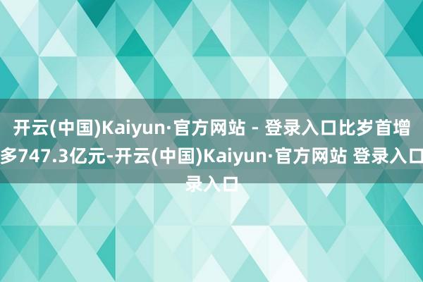 开云(中国)Kaiyun·官方网站 - 登录入口比岁首增多747.3亿元-开云(中国)Kaiyun·官方网站 登录入口