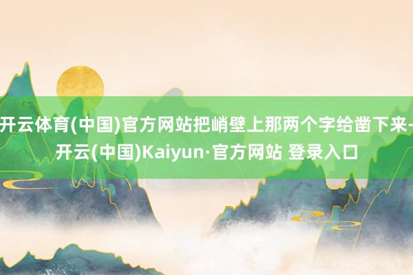 开云体育(中国)官方网站把峭壁上那两个字给凿下来-开云(中国)Kaiyun·官方网站 登录入口