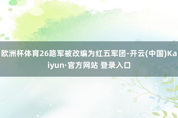 欧洲杯体育26路军被改编为红五军团-开云(中国)Kaiyun·官方网站 登录入口