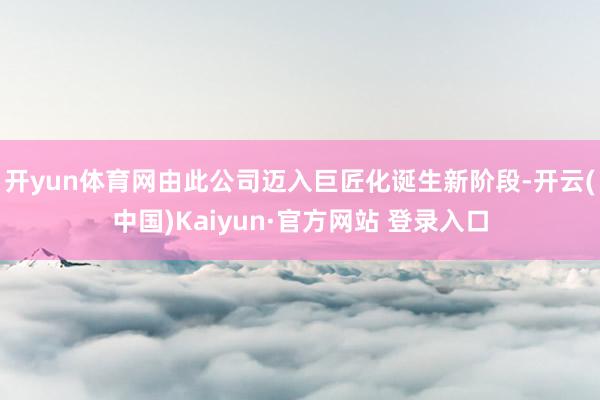 开yun体育网由此公司迈入巨匠化诞生新阶段-开云(中国)Kaiyun·官方网站 登录入口