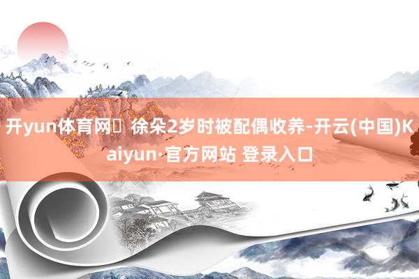 开yun体育网​徐朵2岁时被配偶收养-开云(中国)Kaiyun·官方网站 登录入口