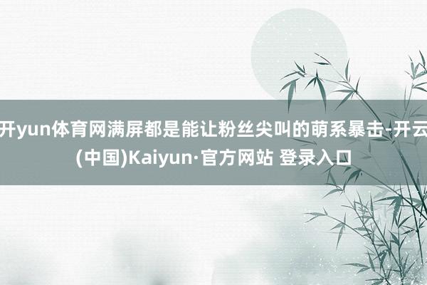 开yun体育网满屏都是能让粉丝尖叫的萌系暴击-开云(中国)Kaiyun·官方网站 登录入口