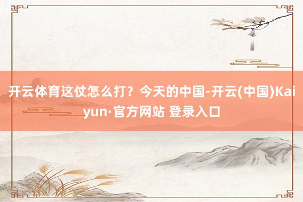 开云体育这仗怎么打？今天的中国-开云(中国)Kaiyun·官方网站 登录入口