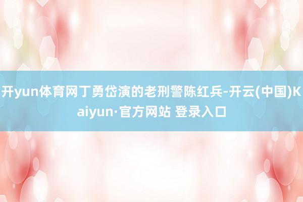 开yun体育网丁勇岱演的老刑警陈红兵-开云(中国)Kaiyun·官方网站 登录入口