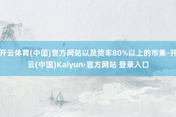 开云体育(中国)官方网站以及货车80%以上的市集-开云(中国)Kaiyun·官方网站 登录入口