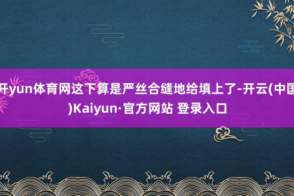 开yun体育网这下算是严丝合缝地给填上了-开云(中国)Kaiyun·官方网站 登录入口
