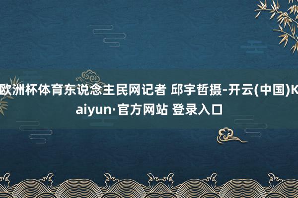 欧洲杯体育东说念主民网记者 邱宇哲摄-开云(中国)Kaiyun·官方网站 登录入口