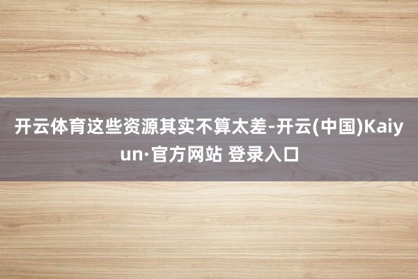 开云体育这些资源其实不算太差-开云(中国)Kaiyun·官方网站 登录入口