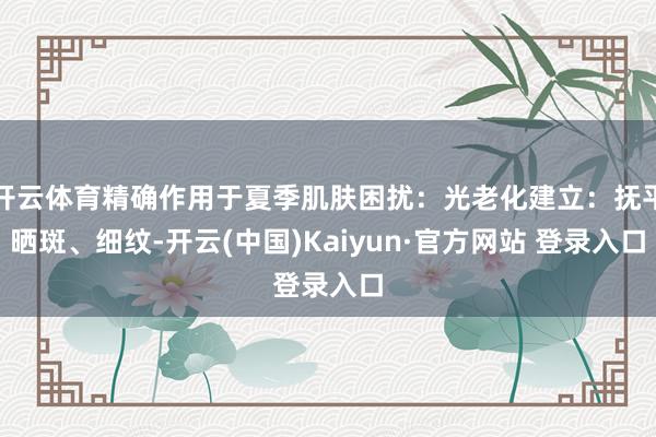 开云体育精确作用于夏季肌肤困扰：光老化建立：抚平晒斑、细纹-开云(中国)Kaiyun·官方网站 登录入口