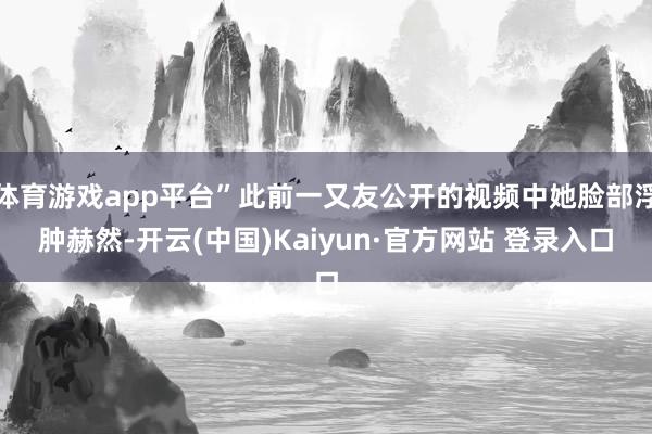 体育游戏app平台”此前一又友公开的视频中她脸部浮肿赫然-开云(中国)Kaiyun·官方网站 登录入口