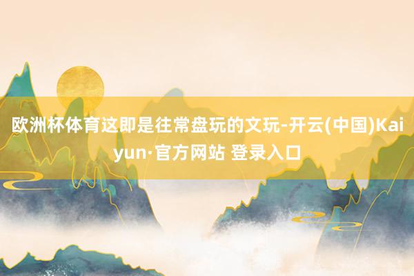 欧洲杯体育这即是往常盘玩的文玩-开云(中国)Kaiyun·官方网站 登录入口