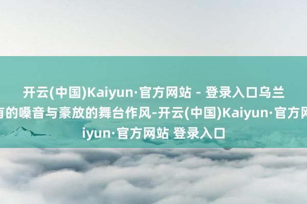 开云(中国)Kaiyun·官方网站 - 登录入口乌兰图雅凭借私有的嗓音与豪放的舞台作风-开云(中国)Kaiyun·官方网站 登录入口