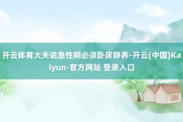 开云体育大夫说急性期必须卧床静养-开云(中国)Kaiyun·官方网站 登录入口