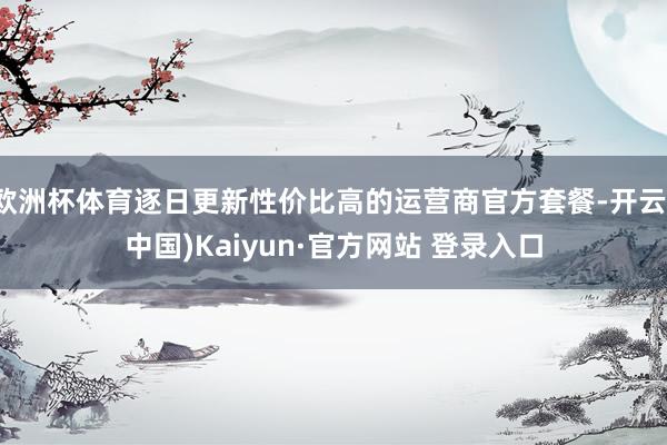 欧洲杯体育逐日更新性价比高的运营商官方套餐-开云(中国)Kaiyun·官方网站 登录入口