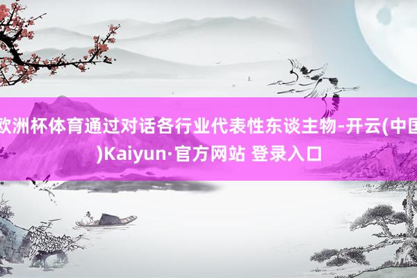 欧洲杯体育通过对话各行业代表性东谈主物-开云(中国)Kaiyun·官方网站 登录入口