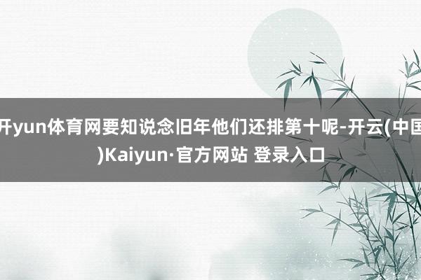 开yun体育网要知说念旧年他们还排第十呢-开云(中国)Kaiyun·官方网站 登录入口