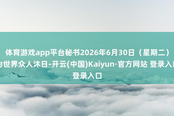 体育游戏app平台秘书2026年6月30日（星期二）为世界众人沐日-开云(中国)Kaiyun·官方网站 登录入口