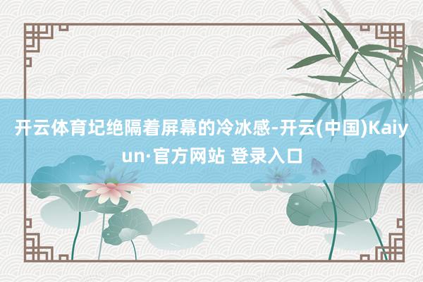 开云体育圮绝隔着屏幕的冷冰感-开云(中国)Kaiyun·官方网站 登录入口