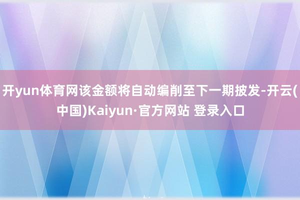 开yun体育网该金额将自动编削至下一期披发-开云(中国)Kaiyun·官方网站 登录入口