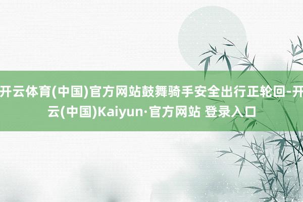 开云体育(中国)官方网站鼓舞骑手安全出行正轮回-开云(中国)Kaiyun·官方网站 登录入口
