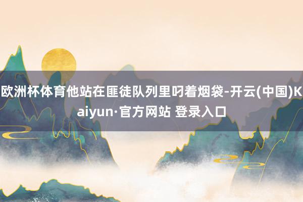 欧洲杯体育他站在匪徒队列里叼着烟袋-开云(中国)Kaiyun·官方网站 登录入口