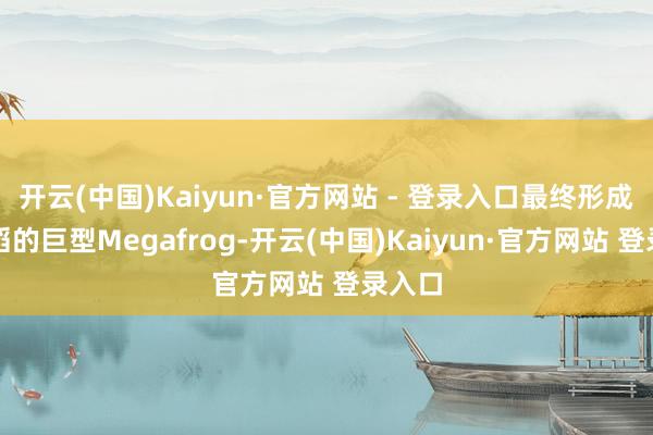 开云(中国)Kaiyun·官方网站 - 登录入口最终形成圆滔滔的巨型Megafrog-开云(中国)Kaiyun·官方网站 登录入口