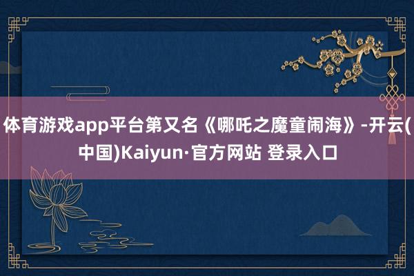 体育游戏app平台第又名《哪吒之魔童闹海》-开云(中国)Kaiyun·官方网站 登录入口