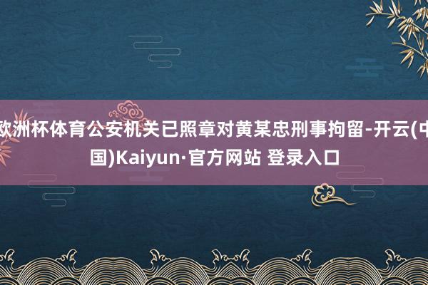 欧洲杯体育公安机关已照章对黄某忠刑事拘留-开云(中国)Kaiyun·官方网站 登录入口