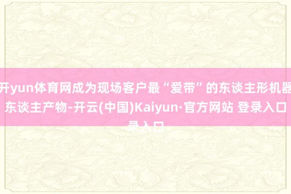 开yun体育网成为现场客户最“爱带”的东谈主形机器东谈主产物-开云(中国)Kaiyun·官方网站 登录入口