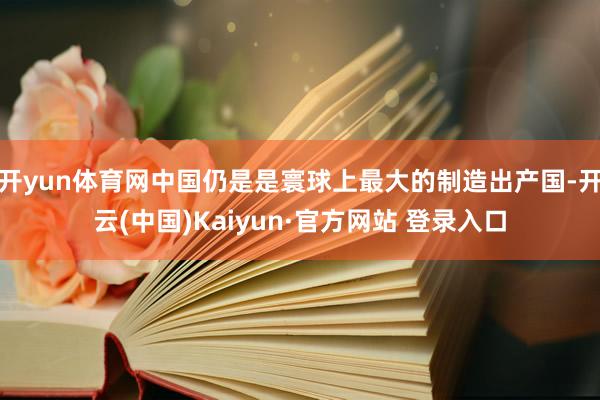 开yun体育网中国仍是是寰球上最大的制造出产国-开云(中国)Kaiyun·官方网站 登录入口
