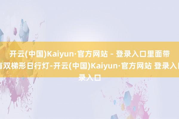 开云(中国)Kaiyun·官方网站 - 登录入口里面带有双梯形日行灯-开云(中国)Kaiyun·官方网站 登录入口