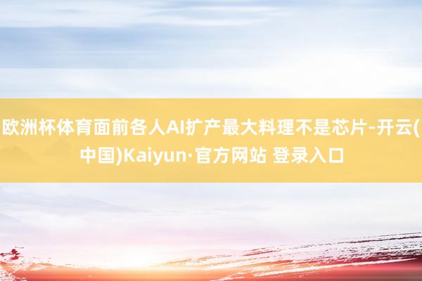 欧洲杯体育面前各人AI扩产最大料理不是芯片-开云(中国)Kaiyun·官方网站 登录入口