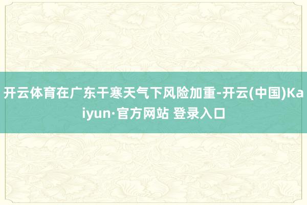 开云体育在广东干寒天气下风险加重-开云(中国)Kaiyun·官方网站 登录入口