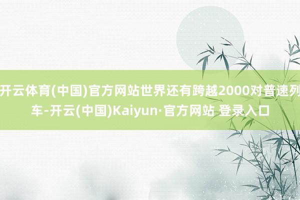 开云体育(中国)官方网站世界还有跨越2000对普速列车-开云(中国)Kaiyun·官方网站 登录入口