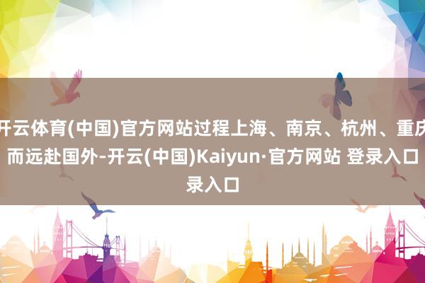 开云体育(中国)官方网站过程上海、南京、杭州、重庆而远赴国外-开云(中国)Kaiyun·官方网站 登录入口