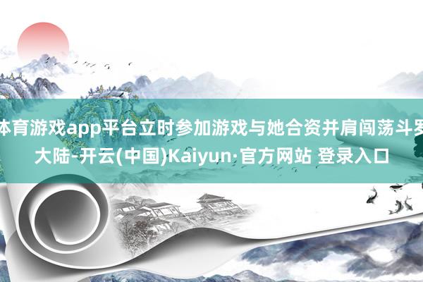 体育游戏app平台立时参加游戏与她合资并肩闯荡斗罗大陆-开云(中国)Kaiyun·官方网站 登录入口