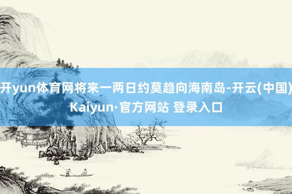 开yun体育网将来一两日约莫趋向海南岛-开云(中国)Kaiyun·官方网站 登录入口