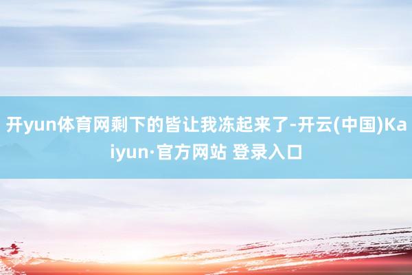 开yun体育网剩下的皆让我冻起来了-开云(中国)Kaiyun·官方网站 登录入口