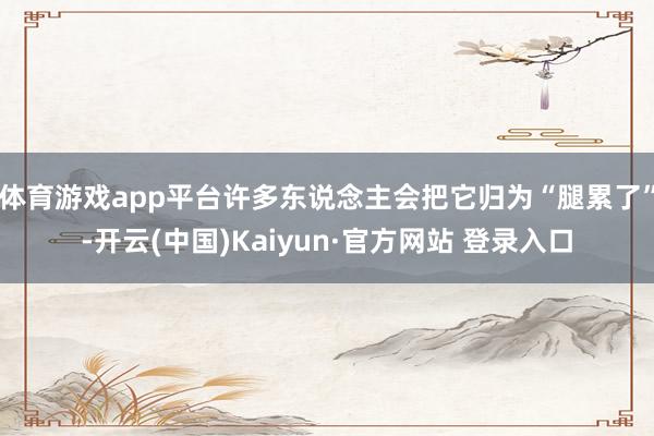体育游戏app平台许多东说念主会把它归为“腿累了”-开云(中国)Kaiyun·官方网站 登录入口